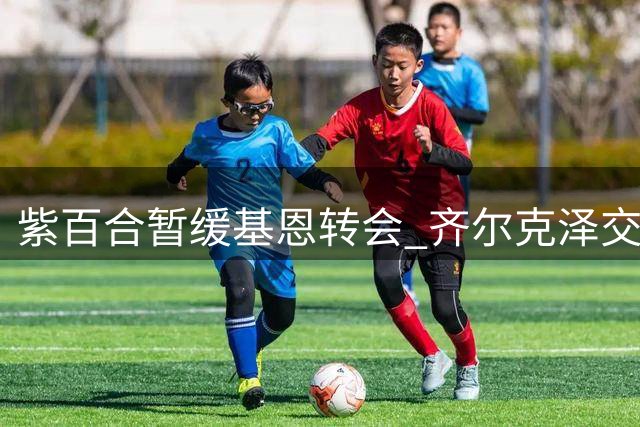 紫百合暂缓基恩转会 齐尔克泽交易成关键前提